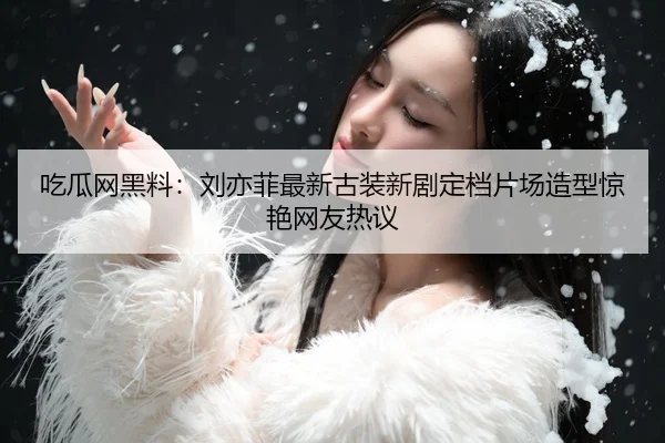 吃瓜网黑料：刘亦菲最新古装新剧定档片场造型惊艳网友热议